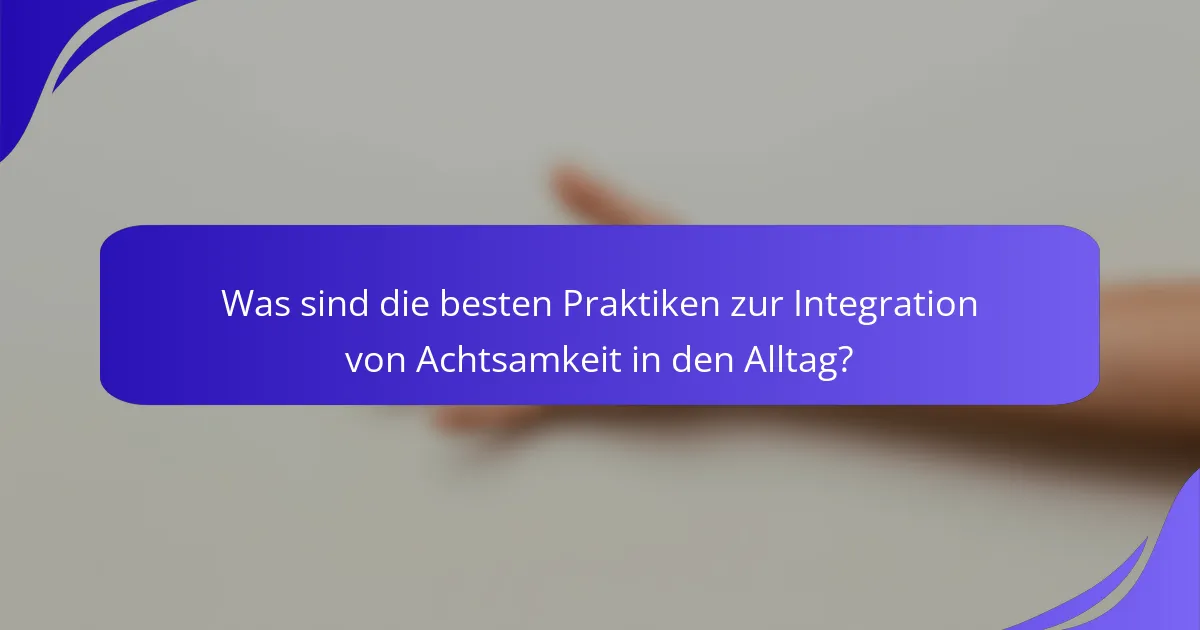 Was sind die besten Praktiken zur Integration von Achtsamkeit in den Alltag?