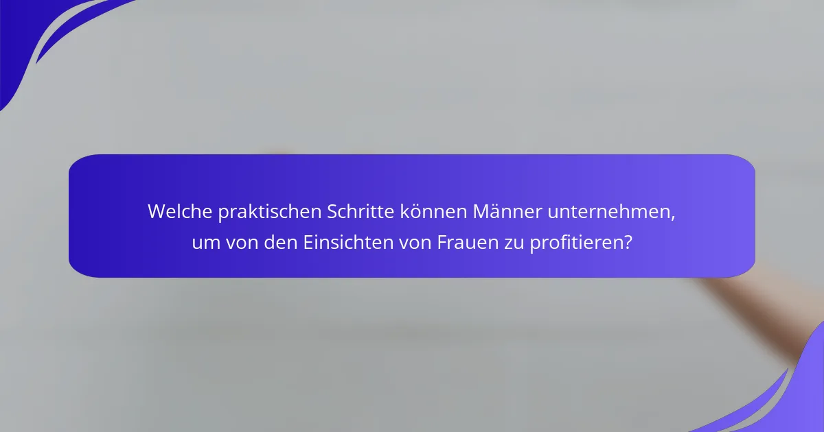 Welche praktischen Schritte können Männer unternehmen, um von den Einsichten von Frauen zu profitieren?