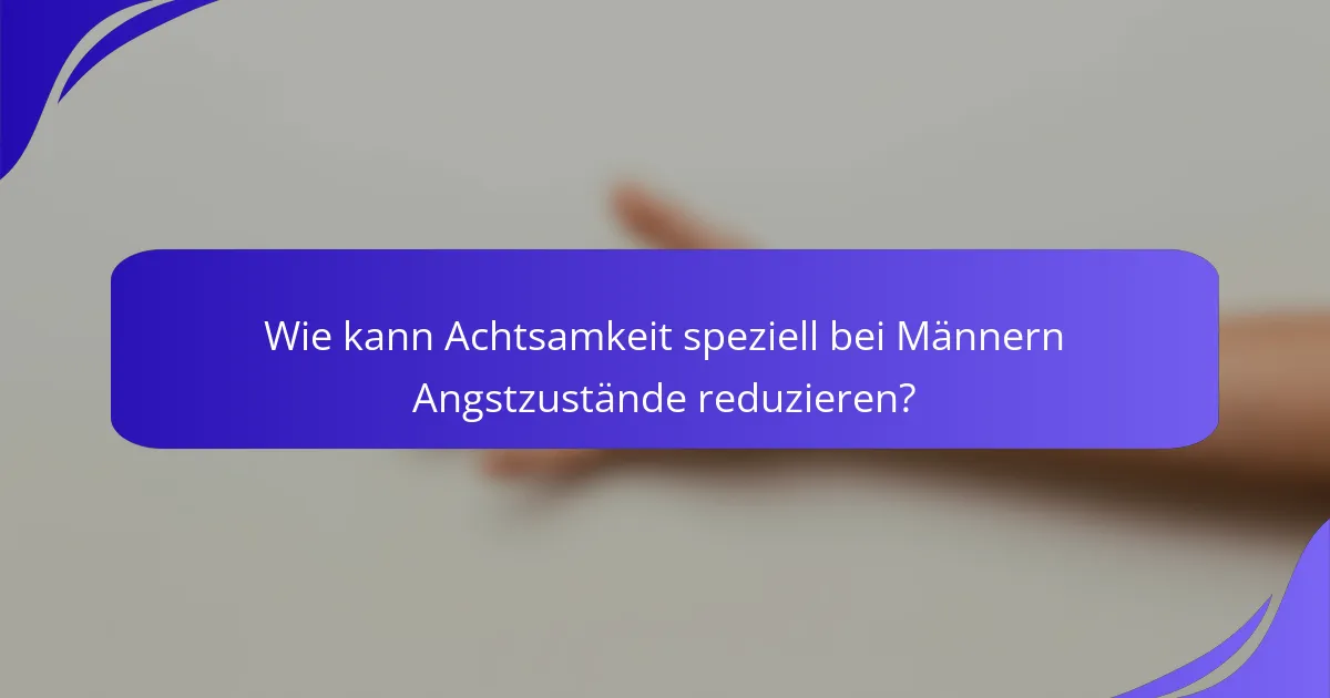 Wie kann Achtsamkeit speziell bei Männern Angstzustände reduzieren?